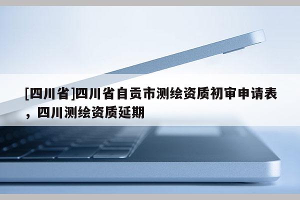 [四川省]四川省自贡市测绘资质初审申请表，四川测绘资质延期