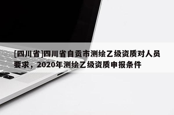 [四川省]四川省自贡市测绘乙级资质对人员要求，2020年测绘乙级资质申报条件