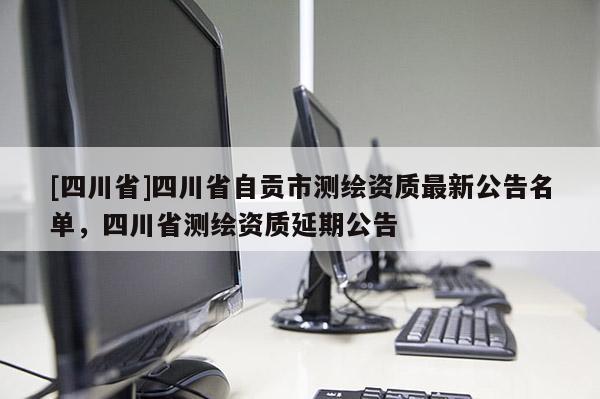 [四川省]四川省自贡市测绘资质最新公告名单，四川省测绘资质延期公告