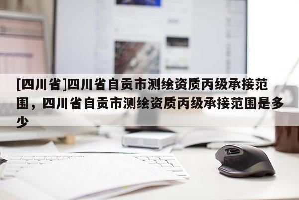 [四川省]四川省自贡市测绘资质丙级承接范围，四川省自贡市测绘资质丙级承接范围是多少