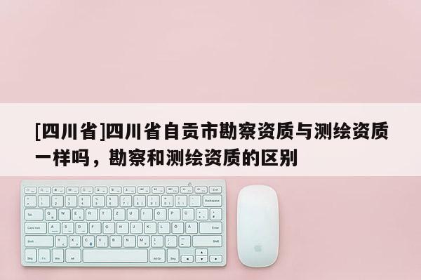 [四川省]四川省自贡市勘察资质与测绘资质一样吗，勘察和测绘资质的区别