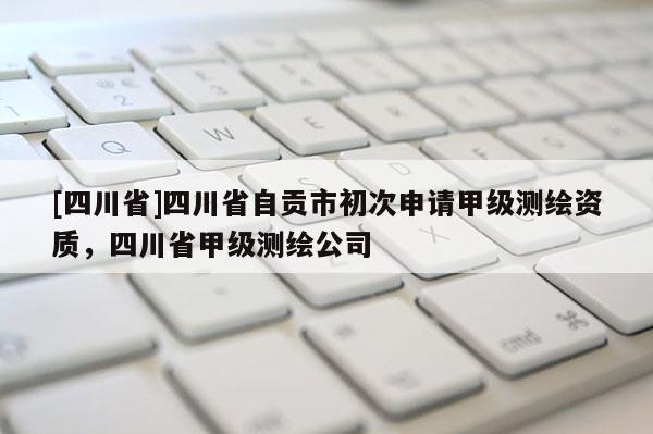 [四川省]四川省自贡市初次申请甲级测绘资质，四川省甲级测绘公司