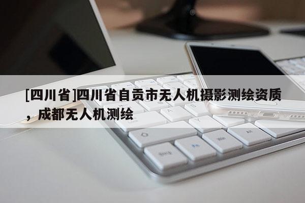 [四川省]四川省自贡市无人机摄影测绘资质，成都无人机测绘