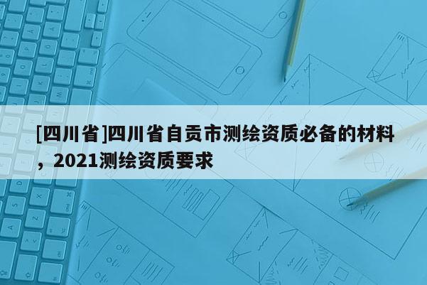 [四川省]四川省自贡市测绘资质必备的材料，2021测绘资质要求