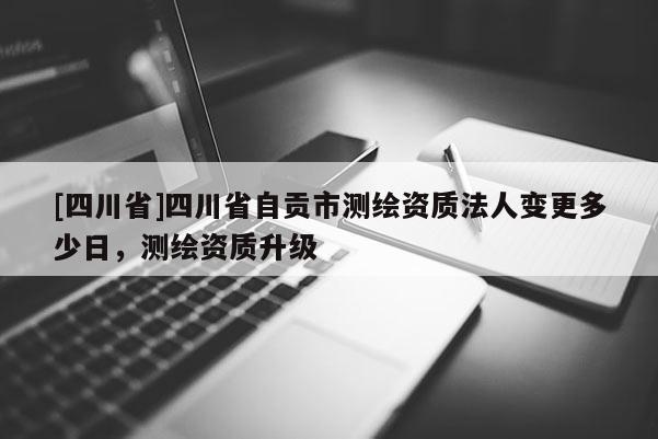 [四川省]四川省自贡市测绘资质法人变更多少日，测绘资质升级