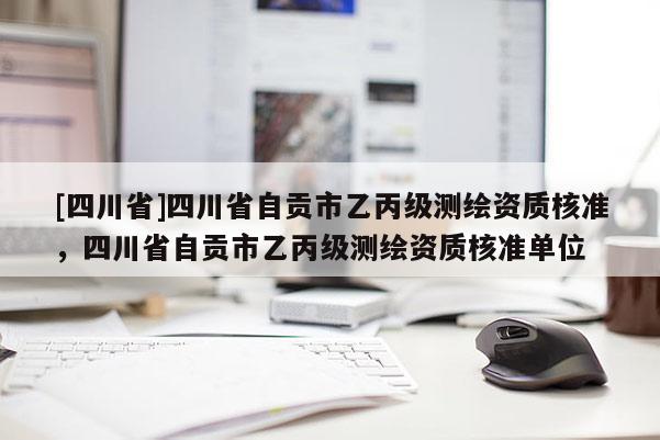 [四川省]四川省自贡市乙丙级测绘资质核准，四川省自贡市乙丙级测绘资质核准单位