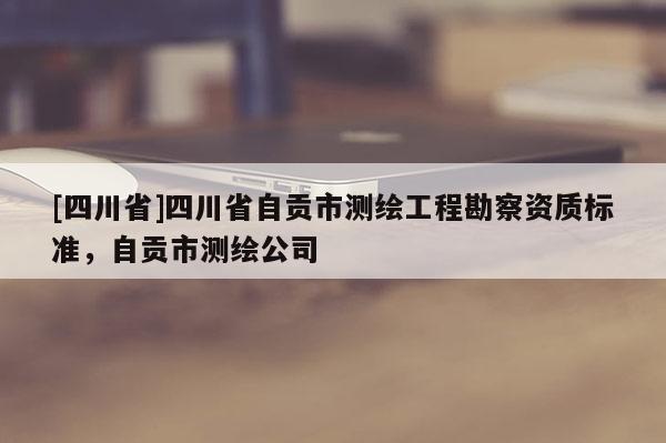 [四川省]四川省自贡市测绘工程勘察资质标准，自贡市测绘公司