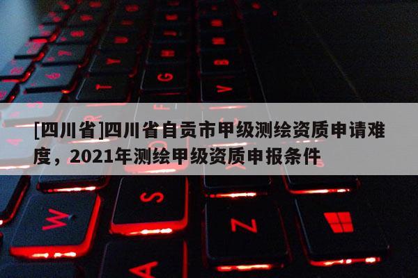 [四川省]四川省自贡市甲级测绘资质申请难度，2021年测绘甲级资质申报条件
