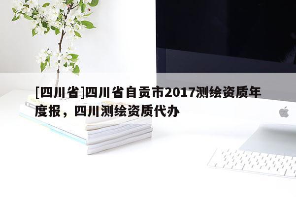 [四川省]四川省自贡市2017测绘资质年度报，四川测绘资质代办