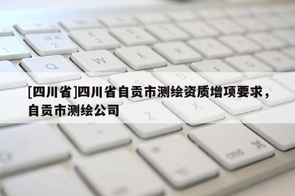 [四川省]四川省自贡市测绘资质增项要求，自贡市测绘公司