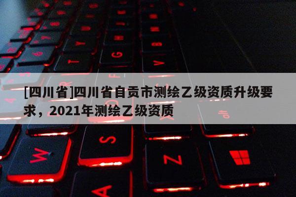 [四川省]四川省自贡市测绘乙级资质升级要求，2021年测绘乙级资质