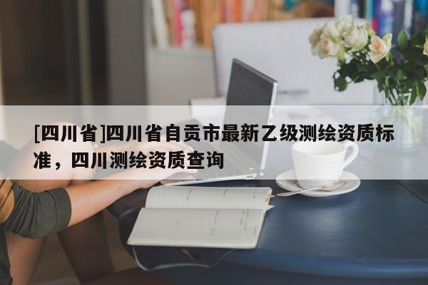 [四川省]四川省自贡市最新乙级测绘资质标准，四川测绘资质查询