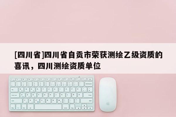 [四川省]四川省自贡市荣获测绘乙级资质的喜讯，四川测绘资质单位
