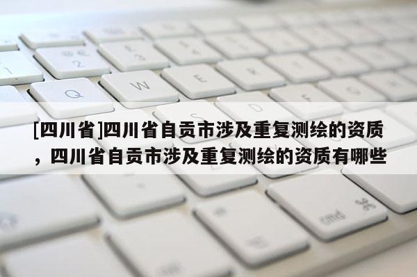 [四川省]四川省自贡市涉及重复测绘的资质，四川省自贡市涉及重复测绘的资质有哪些