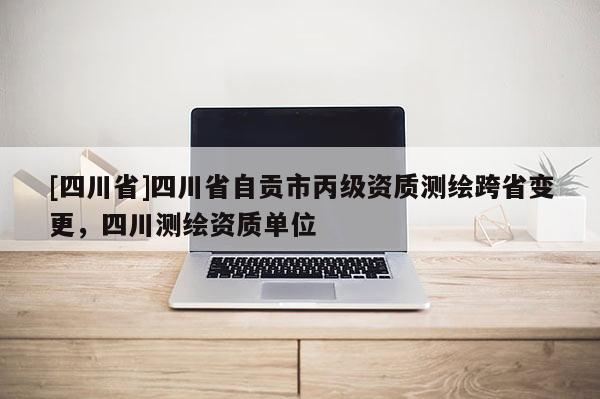 [四川省]四川省自贡市丙级资质测绘跨省变更，四川测绘资质单位