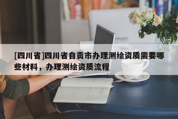 [四川省]四川省自贡市办理测绘资质需要哪些材料，办理测绘资质流程