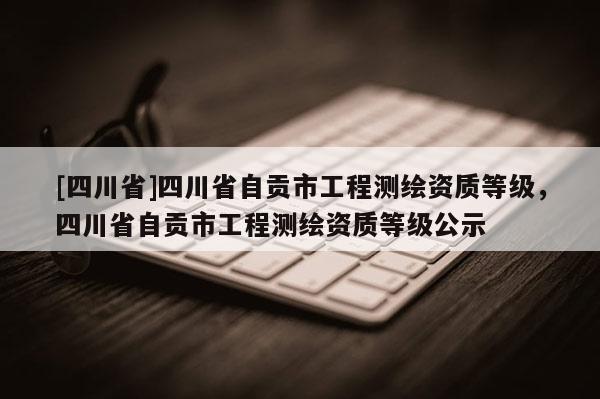 [四川省]四川省自贡市工程测绘资质等级，四川省自贡市工程测绘资质等级公示