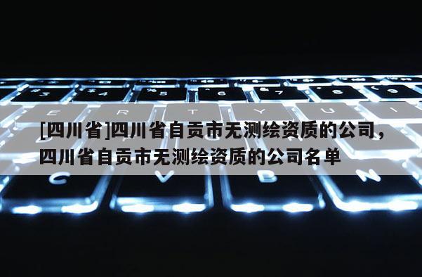 [四川省]四川省自贡市无测绘资质的公司，四川省自贡市无测绘资质的公司名单