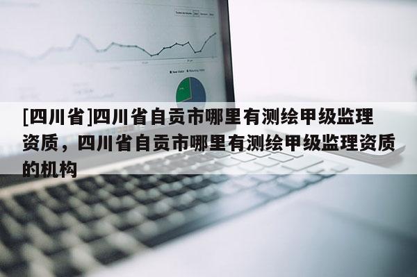[四川省]四川省自贡市哪里有测绘甲级监理资质，四川省自贡市哪里有测绘甲级监理资质的机构