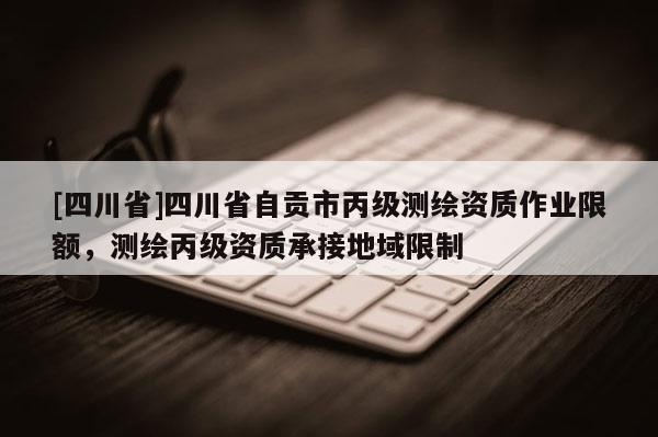 [四川省]四川省自贡市丙级测绘资质作业限额，测绘丙级资质承接地域限制