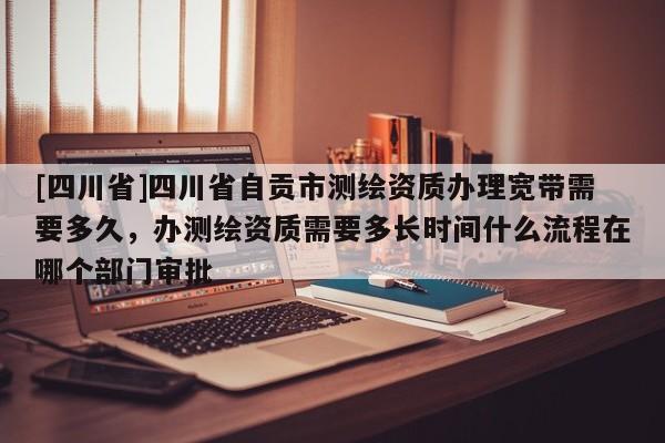 [四川省]四川省自贡市测绘资质办理宽带需要多久，办测绘资质需要多长时间什么流程在哪个部门审批