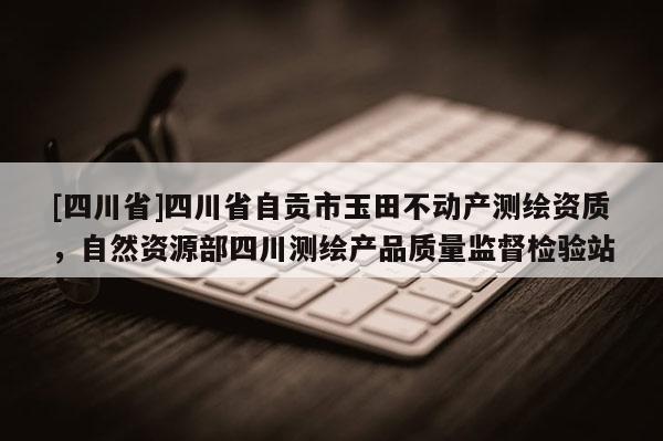 [四川省]四川省自贡市玉田不动产测绘资质，自然资源部四川测绘产品质量监督检验站