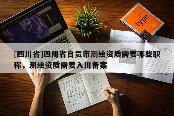 [四川省]四川省自贡市测绘资质需要哪些职称，测绘资质需要入川备案