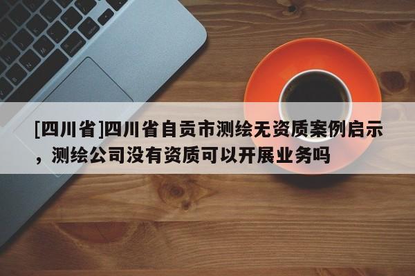 [四川省]四川省自贡市测绘无资质案例启示，测绘公司没有资质可以开展业务吗