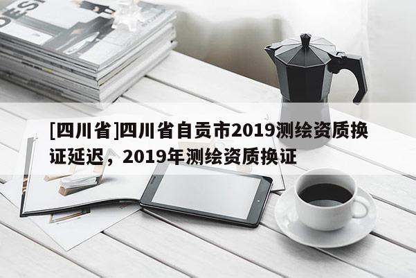 [四川省]四川省自贡市2019测绘资质换证延迟，2019年测绘资质换证