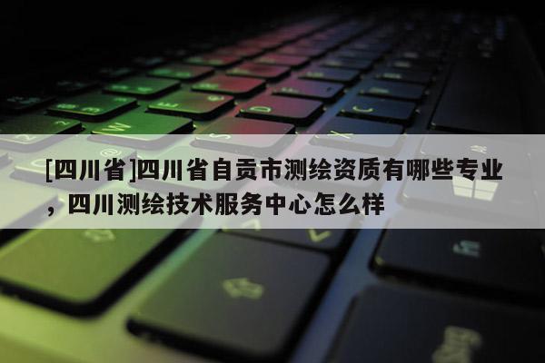 [四川省]四川省自贡市测绘资质有哪些专业，四川测绘技术服务中心怎么样