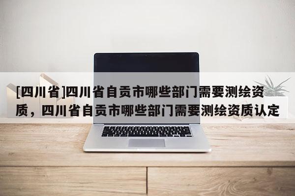 [四川省]四川省自贡市哪些部门需要测绘资质，四川省自贡市哪些部门需要测绘资质认定