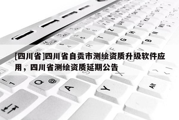 [四川省]四川省自贡市测绘资质升级软件应用，四川省测绘资质延期公告