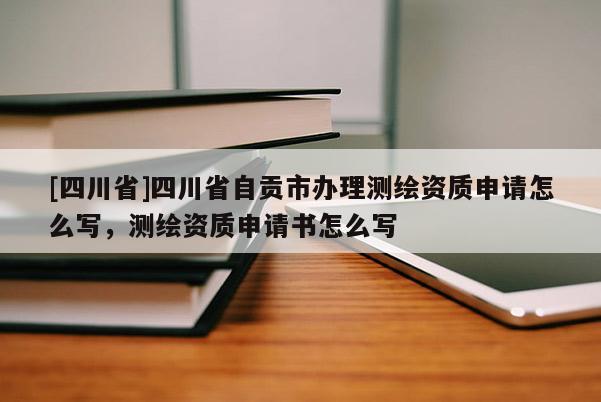 [四川省]四川省自贡市办理测绘资质申请怎么写，测绘资质申请书怎么写