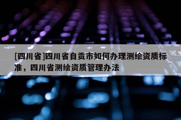 [四川省]四川省自贡市如何办理测绘资质标准，四川省测绘资质管理办法