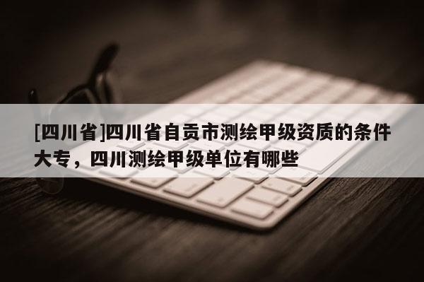 [四川省]四川省自贡市测绘甲级资质的条件大专，四川测绘甲级单位有哪些