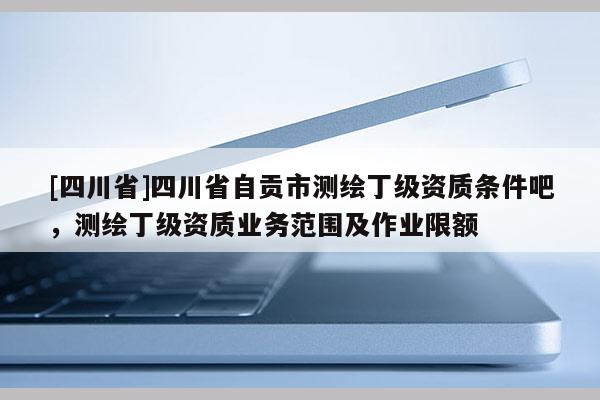 [四川省]四川省自贡市测绘丁级资质条件吧，测绘丁级资质业务范围及作业限额
