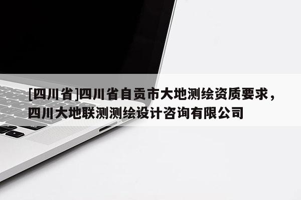 [四川省]四川省自贡市大地测绘资质要求，四川大地联测测绘设计咨询有限公司