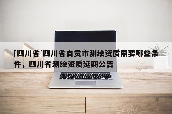 [四川省]四川省自贡市测绘资质需要哪些条件，四川省测绘资质延期公告
