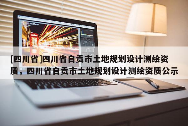 [四川省]四川省自贡市土地规划设计测绘资质，四川省自贡市土地规划设计测绘资质公示