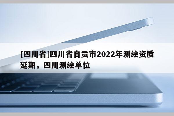 [四川省]四川省自贡市2022年测绘资质延期，四川测绘单位