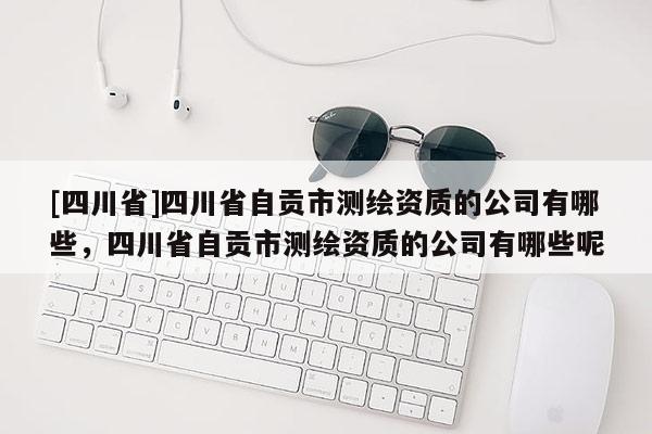 [四川省]四川省自贡市测绘资质的公司有哪些，四川省自贡市测绘资质的公司有哪些呢