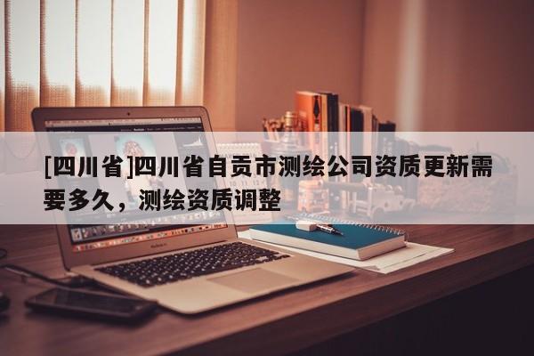 [四川省]四川省自贡市测绘公司资质更新需要多久，测绘资质调整