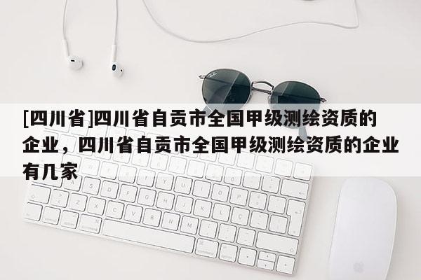 [四川省]四川省自贡市全国甲级测绘资质的企业，四川省自贡市全国甲级测绘资质的企业有几家