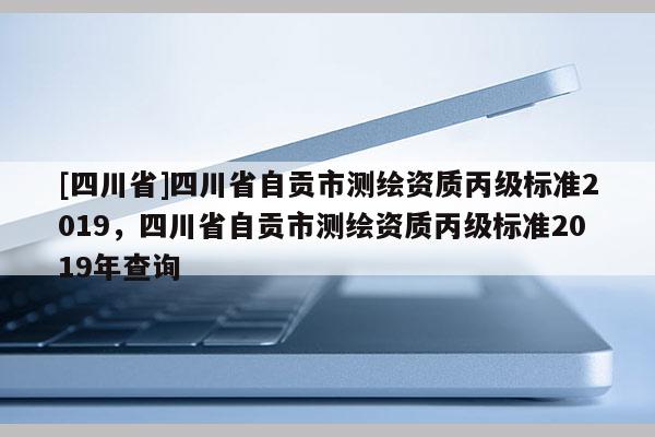 [四川省]四川省自贡市测绘资质丙级标准2019，四川省自贡市测绘资质丙级标准2019年查询