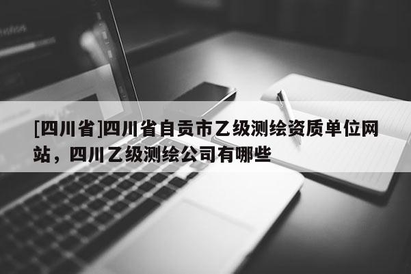 [四川省]四川省自贡市乙级测绘资质单位网站，四川乙级测绘公司有哪些