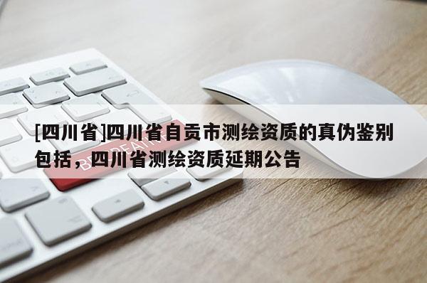 [四川省]四川省自贡市测绘资质的真伪鉴别包括，四川省测绘资质延期公告