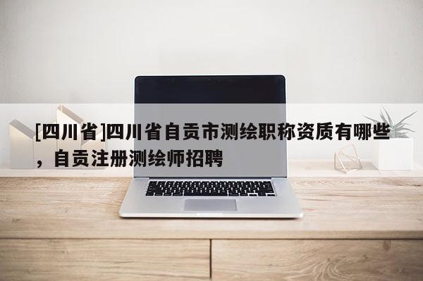 [四川省]四川省自贡市测绘职称资质有哪些，自贡注册测绘师招聘