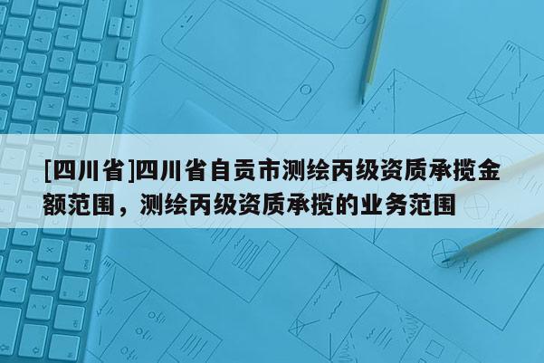 [四川省]四川省自贡市测绘丙级资质承揽金额范围，测绘丙级资质承揽的业务范围
