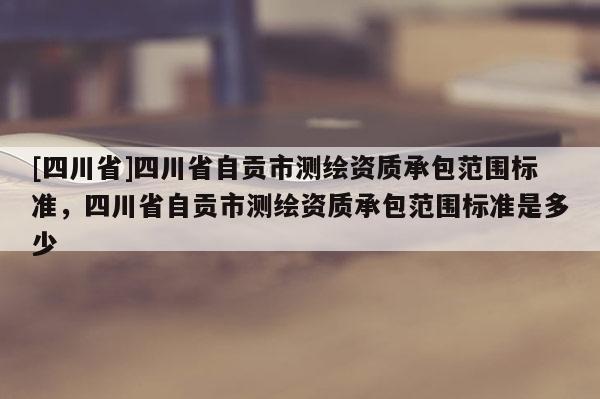 [四川省]四川省自贡市测绘资质承包范围标准，四川省自贡市测绘资质承包范围标准是多少