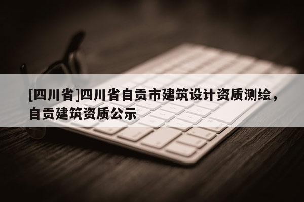 [四川省]四川省自贡市建筑设计资质测绘，自贡建筑资质公示